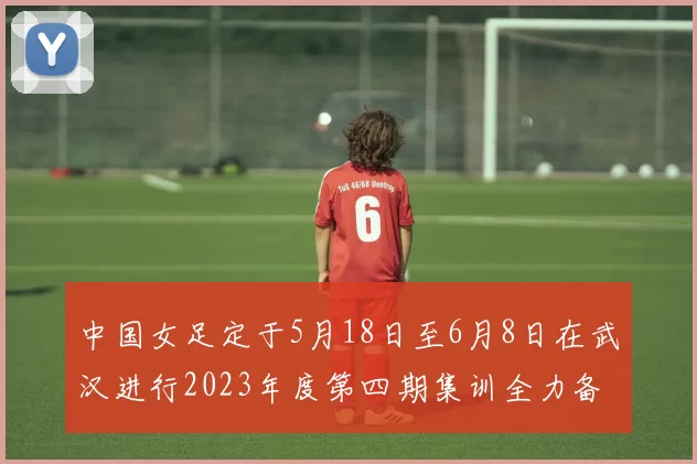 中国女足定于5月18日至6月8日在武汉进行2023年度第四期集训全力备战国际赛事