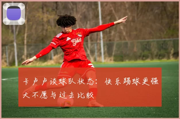 卡卢卢谈球队状态：快乐踢球更强大不愿与过去比较