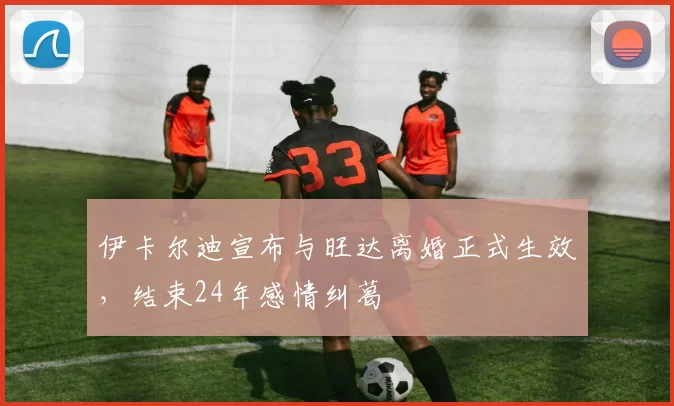 伊卡尔迪宣布与旺达离婚正式生效，结束24年感情纠葛