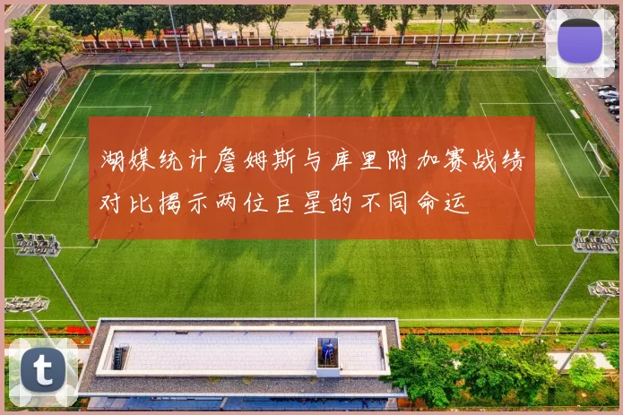 湖媒统计詹姆斯与库里附加赛战绩对比揭示两位巨星的不同命运