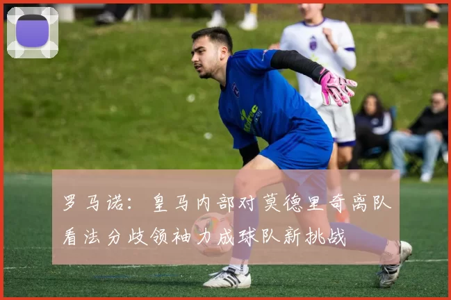 罗马诺：皇马内部对莫德里奇离队看法分歧领袖力成球队新挑战