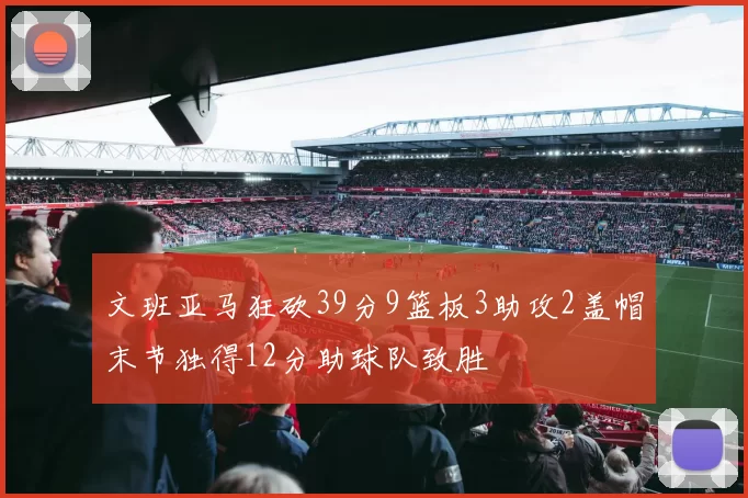 文班亚马狂砍39分9篮板3助攻2盖帽末节独得12分助球队致胜
