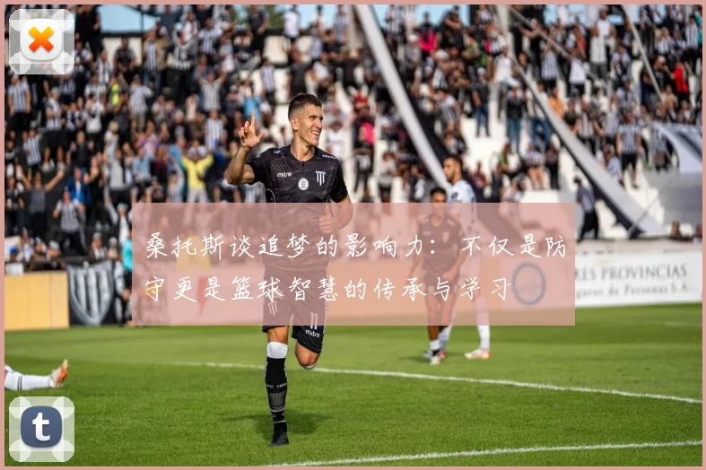 桑托斯谈追梦的影响力：不仅是防守更是篮球智慧的传承与学习