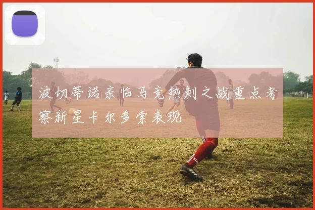 波切蒂诺亲临马竞热刺之战重点考察新星卡尔多索表现