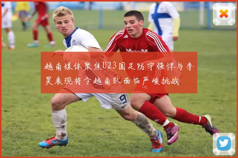 越南媒体聚焦U23国足防守强悍与李昊表现将令越南队面临严峻挑战