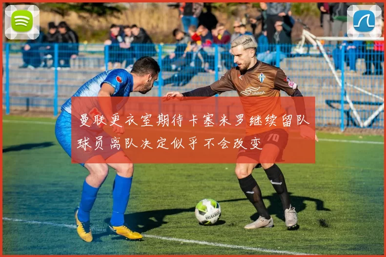 曼联更衣室期待卡塞米罗继续留队球员离队决定似乎不会改变
