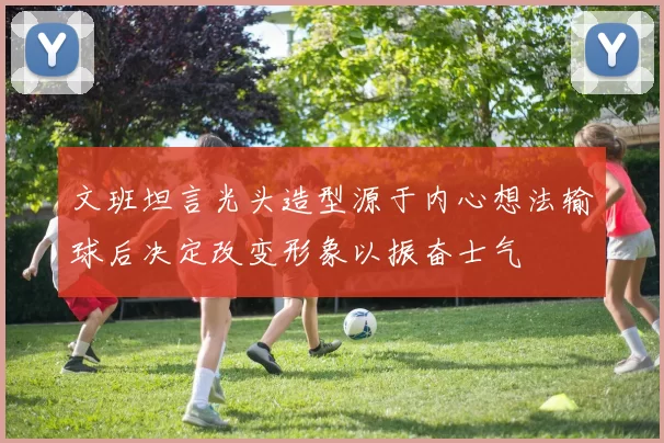 文班坦言光头造型源于内心想法输球后决定改变形象以振奋士气