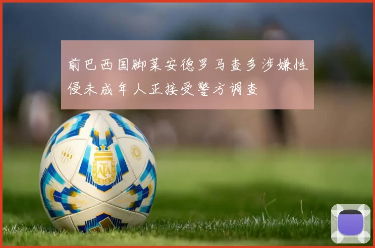 前巴西国脚莱安德罗马查多涉嫌性侵未成年人正接受警方调查