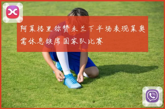 阿莱格里称赞米兰下半场表现莱奥需休息缺席国家队比赛