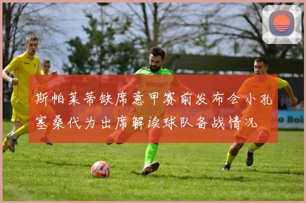 斯帕莱蒂缺席意甲赛前发布会小孔塞桑代为出席解读球队备战情况