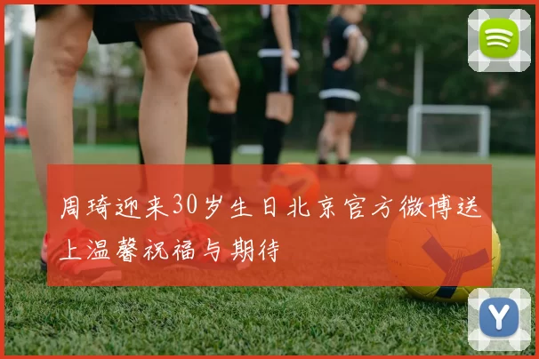 周琦迎来30岁生日北京官方微博送上温馨祝福与期待